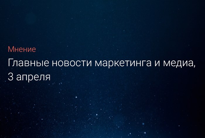 Главные новости маркетинга и медиа, 3 апреля